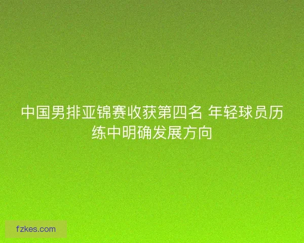 中国男排亚锦赛收获第四名 年轻球员历练中明确发展方向 中国男排亚锦赛收获第四名 年轻球员历练中明确发展方向