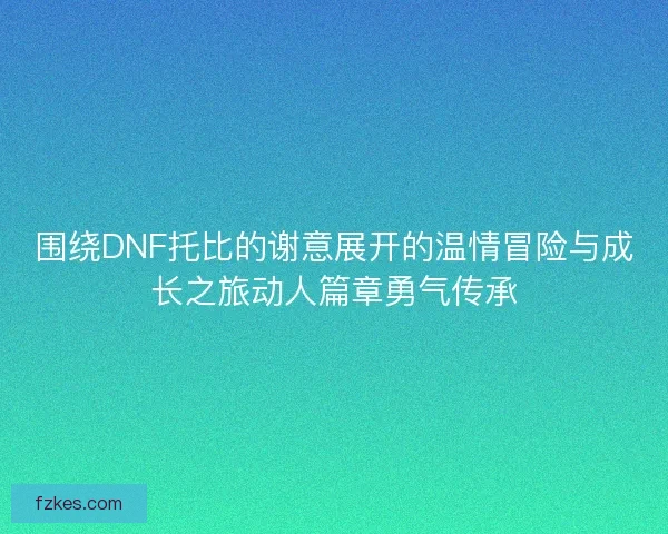 围绕DNF托比的谢意展开的温情冒险与成长之旅动人篇章勇气传承