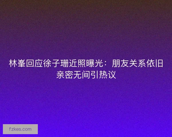 林峯回应徐子珊近照曝光：朋友关系依旧亲密无间引热议