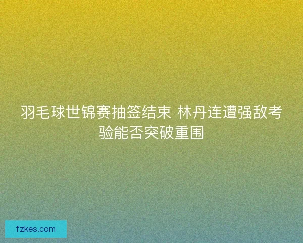 羽毛球世锦赛抽签结束 林丹连遭强敌考验能否突破重围