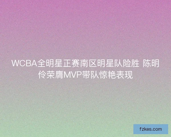 WCBA全明星正赛南区明星队险胜 陈明伶荣膺MVP带队惊艳表现 WCBA全明星正赛南区明星队险胜 陈明伶荣膺MVP带队惊艳表现