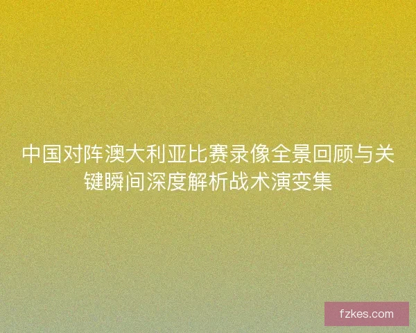 中国对阵澳大利亚比赛录像全景回顾与关键瞬间深度解析战术演变集 中国对阵澳大利亚比赛录像全景回顾与关键瞬间深度解析战术演变集