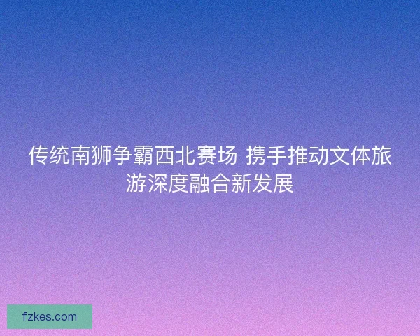 传统南狮争霸西北赛场 携手推动文体旅游深度融合新发展