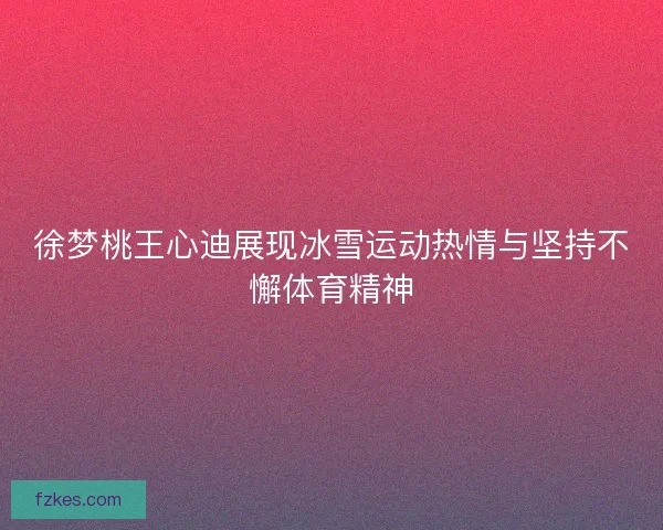 徐梦桃王心迪展现冰雪运动热情与坚持不懈体育精神