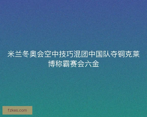 米兰冬奥会空中技巧混团中国队夺铜克莱博称霸赛会六金