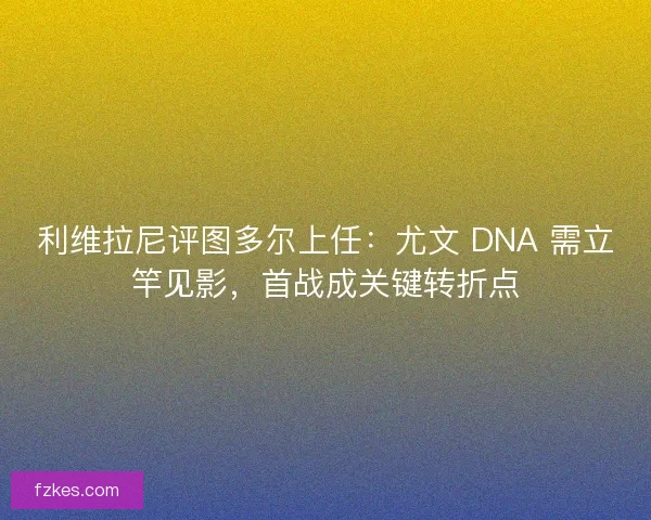 利维拉尼评图多尔上任：尤文 DNA 需立竿见影，首战成关键转折点