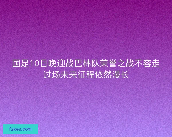 国足10日晚迎战巴林队荣誉之战不容走过场未来征程依然漫长