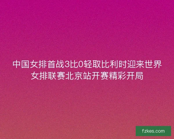 中国女排首战3比0轻取比利时迎来世界女排联赛北京站开赛精彩开局