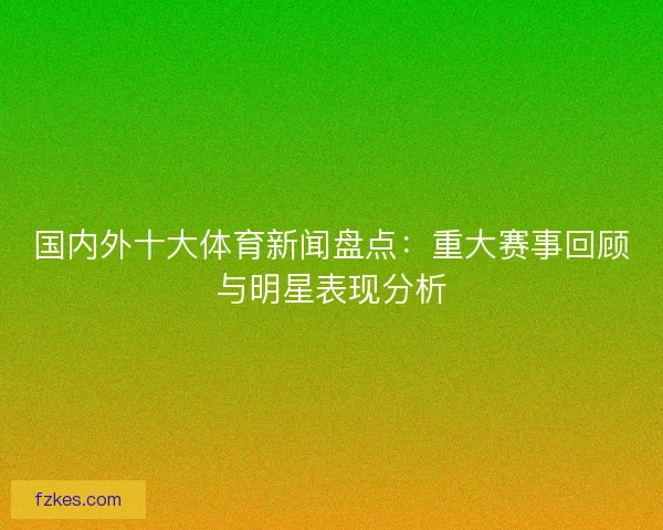 国内外十大体育新闻盘点：重大赛事回顾与明星表现分析