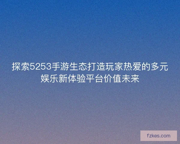 探索5253手游生态打造玩家热爱的多元娱乐新体验平台价值未来
