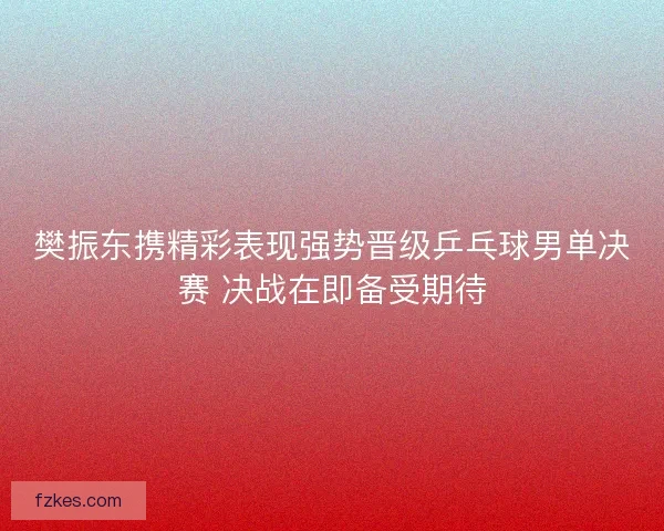 樊振东携精彩表现强势晋级乒乓球男单决赛 决战在即备受期待