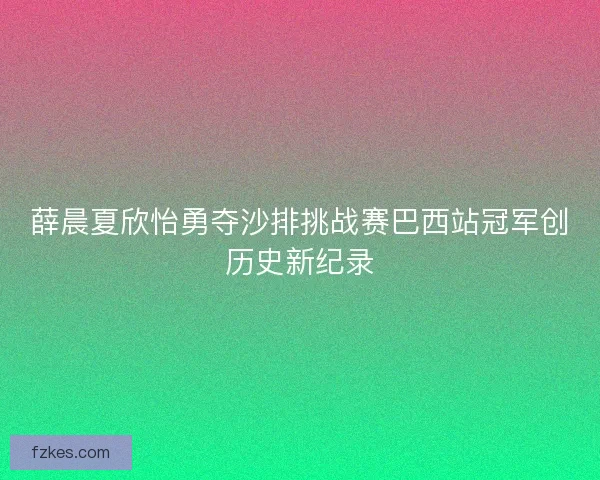 薛晨夏欣怡勇夺沙排挑战赛巴西站冠军创历史新纪录