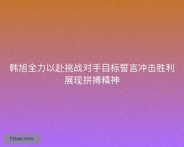 韩旭全力以赴挑战对手目标誓言冲击胜利展现拼搏精神