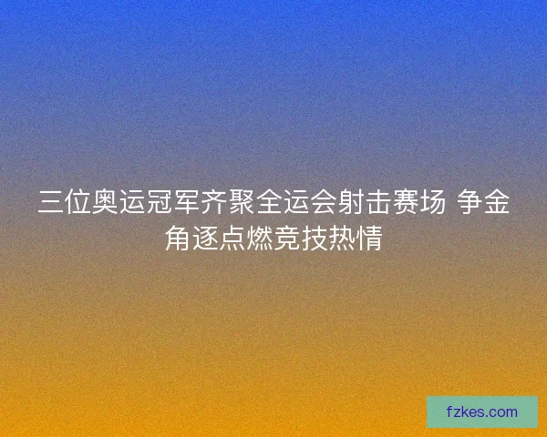 三位奥运冠军齐聚全运会射击赛场 争金角逐点燃竞技热情