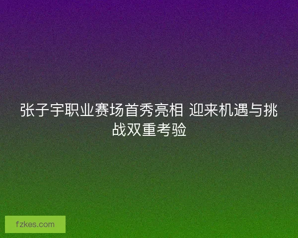 张子宇职业赛场首秀亮相 迎来机遇与挑战双重考验 张子宇职业赛场首秀亮相 迎来机遇与挑战双重考验