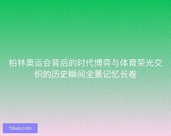 柏林奥运会背后的时代博弈与体育荣光交织的历史瞬间全景记忆长卷