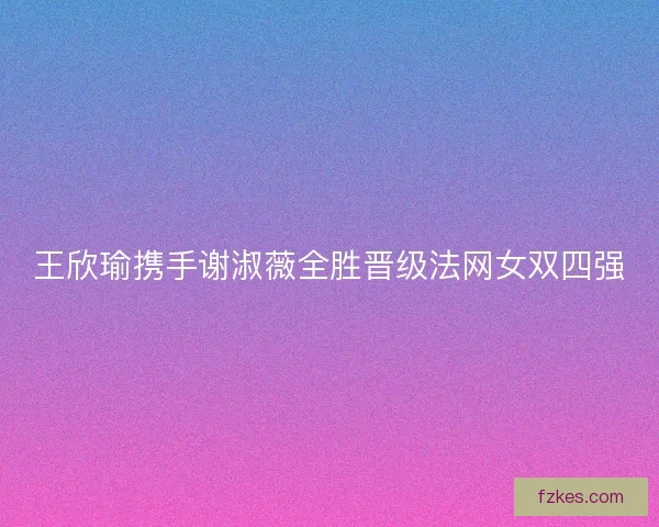 王欣瑜携手谢淑薇全胜晋级法网女双四强 王欣瑜携手谢淑薇全胜晋级法网女双四强