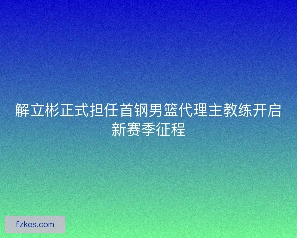 解立彬正式担任首钢男篮代理主教练开启新赛季征程 解立彬正式担任首钢男篮代理主教练开启新赛季征程