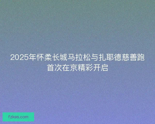 2025年怀柔长城马拉松与扎耶德慈善跑首次在京精彩开启