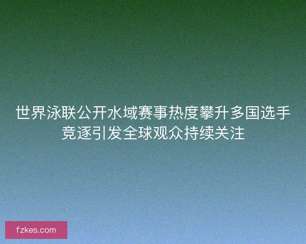 世界泳联公开水域赛事热度攀升多国选手竞逐引发全球观众持续关注