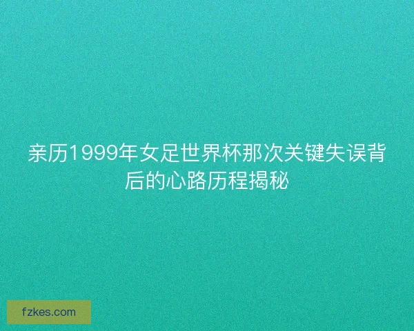 亲历1999年女足世界杯那次关键失误背后的心路历程揭秘 亲历1999年女足世界杯那次关键失误背后的心路历程揭秘