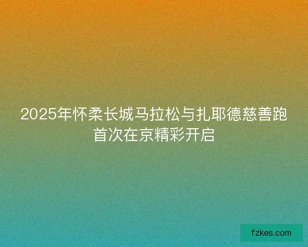 2025年怀柔长城马拉松与扎耶德慈善跑首次在京精彩开启 2025年怀柔长城马拉松与扎耶德慈善跑首次在京精彩开启