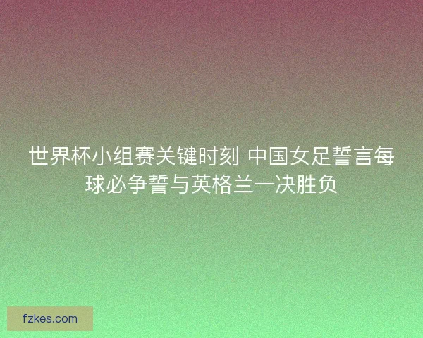 世界杯小组赛关键时刻 中国女足誓言每球必争誓与英格兰一决胜负