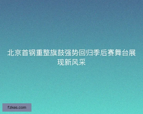 北京首钢重整旗鼓强势回归季后赛舞台展现新风采 北京首钢重整旗鼓强势回归季后赛舞台展现新风采