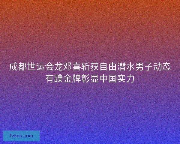 成都世运会龙邓喜斩获自由潜水男子动态有蹼金牌彰显中国实力 成都世运会龙邓喜斩获自由潜水男子动态有蹼金牌彰显中国实力