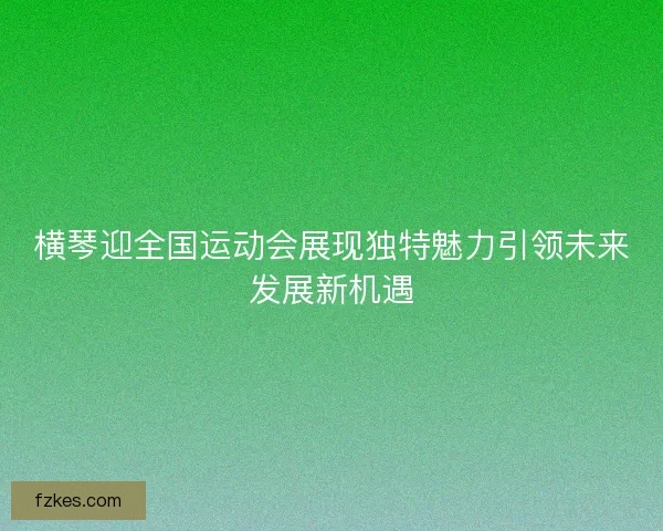 横琴迎全国运动会展现独特魅力引领未来发展新机遇