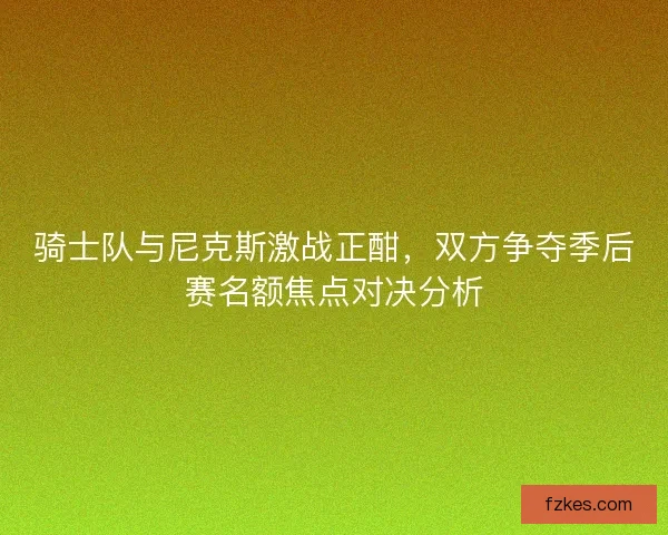 骑士队与尼克斯激战正酣,双方争夺季后赛名额焦点对决分析 骑士队与尼克斯激战正酣,双方争夺季后赛名额焦点对决分析