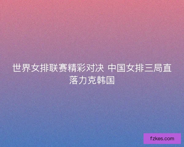 世界女排联赛精彩对决 中国女排三局直落力克韩国