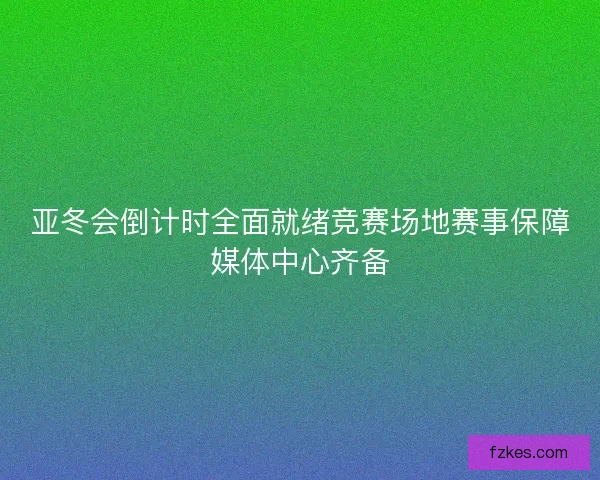 亚冬会倒计时全面就绪竞赛场地赛事保障媒体中心齐备