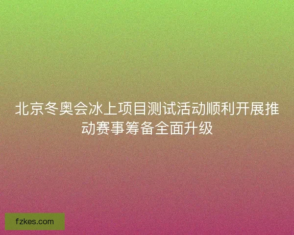 北京冬奥会冰上项目测试活动顺利开展推动赛事筹备全面升级