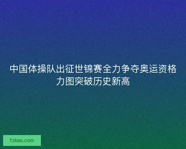 中国体操队出征世锦赛全力争夺奥运资格力图突破历史新高